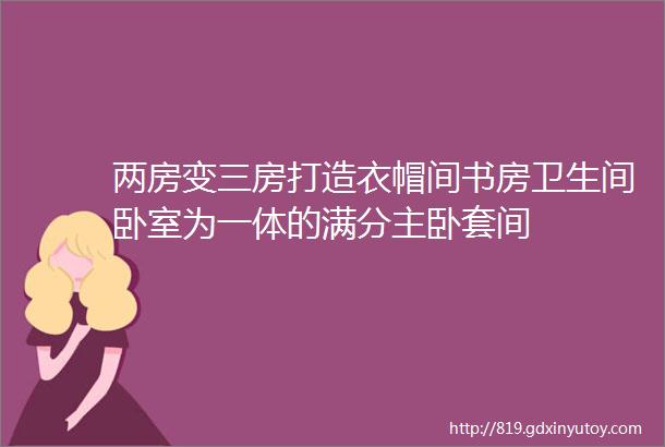 两房变三房打造衣帽间书房卫生间卧室为一体的满分主卧套间