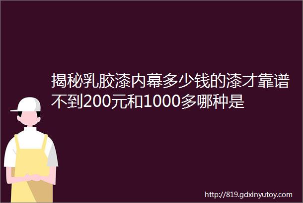 揭秘乳胶漆内幕多少钱的漆才靠谱不到200元和1000多哪种是收智商税零甲醛零VOC存在吗哪种认证值得买12年经验谈