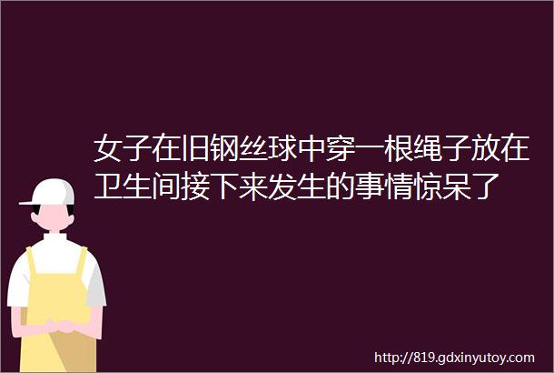 女子在旧钢丝球中穿一根绳子放在卫生间接下来发生的事情惊呆了