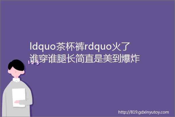 ldquo茶杯裤rdquo火了谁穿谁腿长简直是美到爆炸