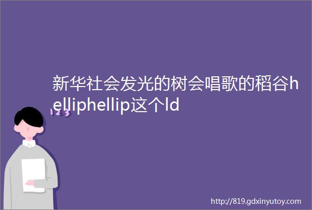 新华社会发光的树会唱歌的稻谷helliphellip这个ldquo六一rdquo孩子们在这里穿越到童话世界