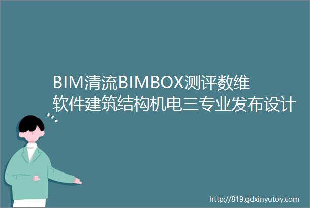 BIM清流BIMBOX测评数维软件建筑结构机电三专业发布设计算量模型打通软件藏了啥功能